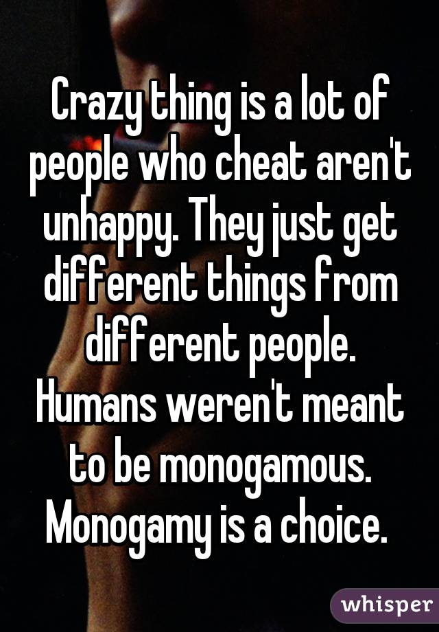 Crazy thing is a lot of people who cheat aren't unhappy. They just get different things from different people. Humans weren't meant to be monogamous. Monogamy is a choice. 