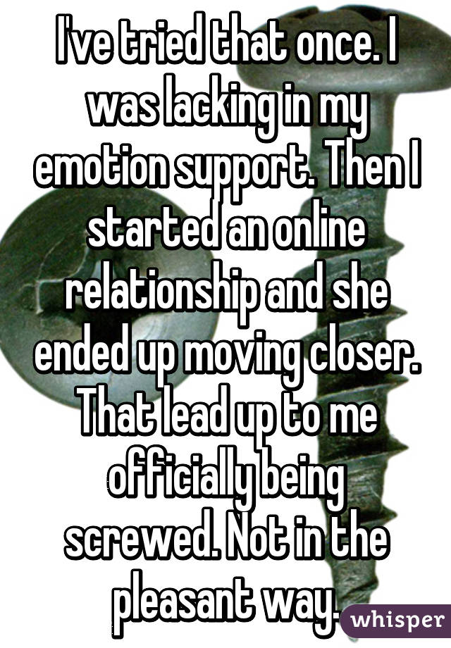 I've tried that once. I was lacking in my emotion support. Then I started an online relationship and she ended up moving closer. That lead up to me officially being screwed. Not in the pleasant way.