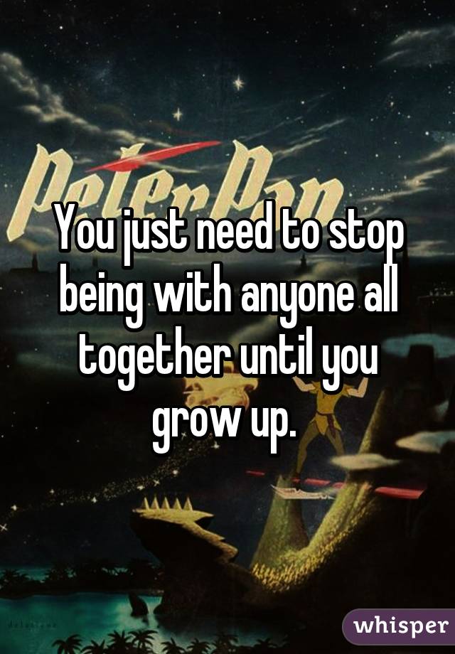 You just need to stop being with anyone all together until you grow up. 