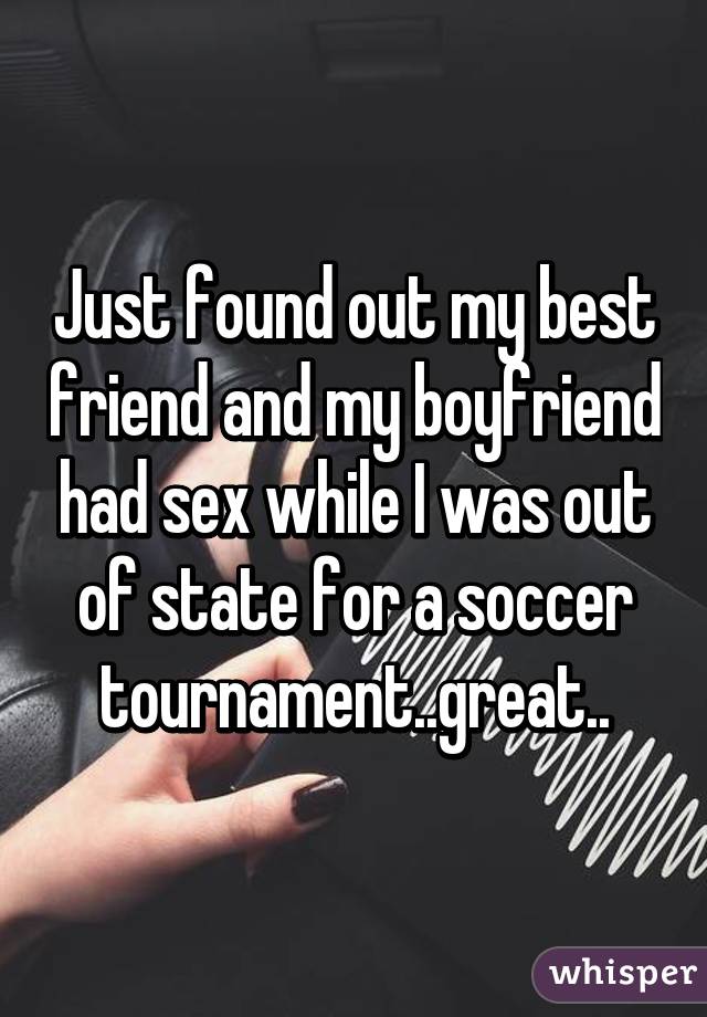 Just found out my best friend and my boyfriend had sex while I was out of state for a soccer tournament..great..
