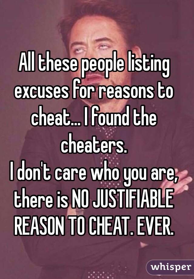 All these people listing excuses for reasons to cheat... I found the cheaters.
I don't care who you are, there is NO JUSTIFIABLE REASON TO CHEAT. EVER.