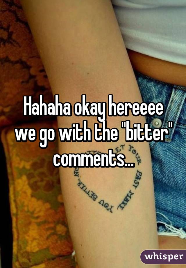 Hahaha okay hereeee we go with the "bitter" comments...