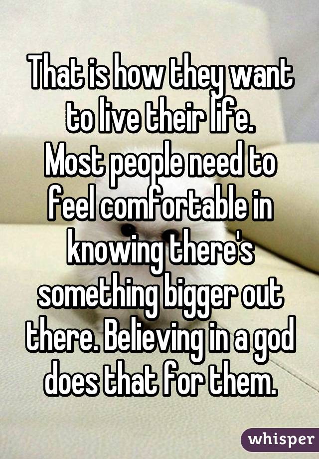 That is how they want to live their life.
Most people need to feel comfortable in knowing there's something bigger out there. Believing in a god does that for them.