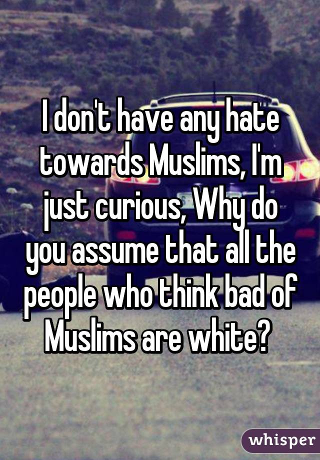 I don't have any hate towards Muslims, I'm just curious, Why do you assume that all the people who think bad of Muslims are white? 