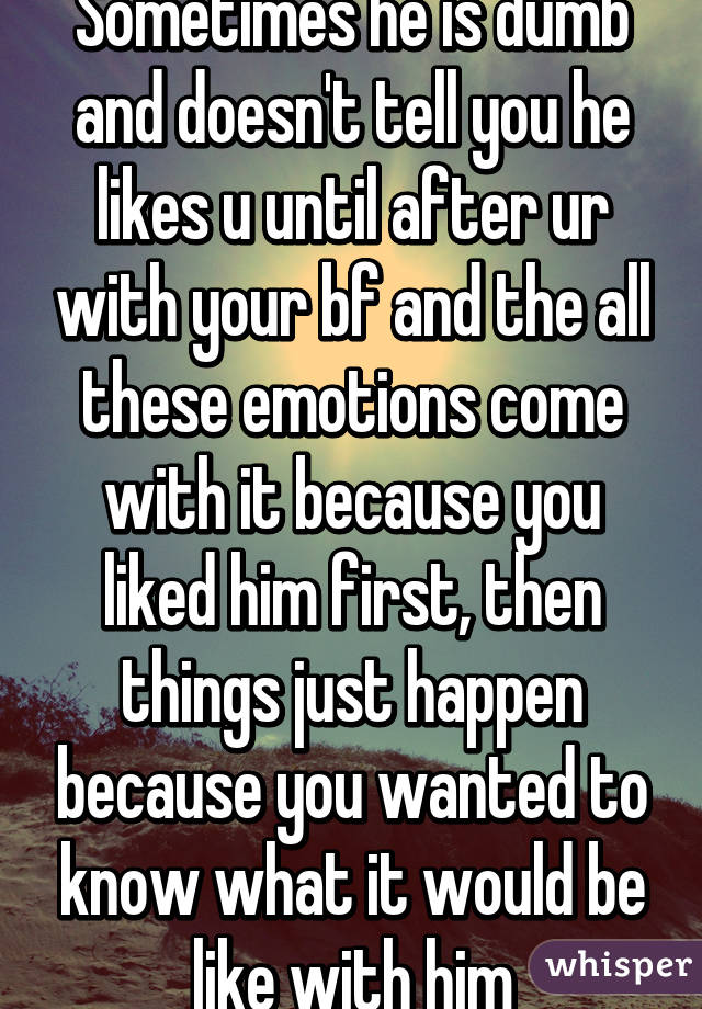 Sometimes he is dumb and doesn't tell you he likes u until after ur with your bf and the all these emotions come with it because you liked him first, then things just happen because you wanted to know what it would be like with him