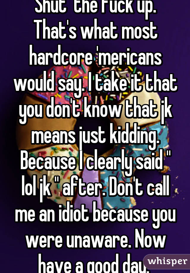 Shut  the fuck up. That's what most hardcore 'mericans would say. I take it that you don't know that jk means just kidding. Because I clearly said " lol jk " after. Don't call me an idiot because you were unaware. Now have a good day. 