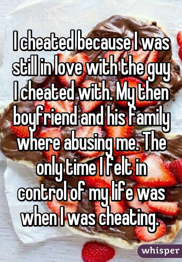 I cheated because I was still in love with the guy I cheated with. My then boyfriend and his family where abusing me. The only time I felt in control of my life was when I was cheating. 