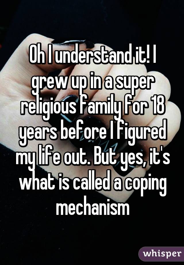 Oh I understand it! I grew up in a super religious family for 18 years before I figured my life out. But yes, it's what is called a coping mechanism