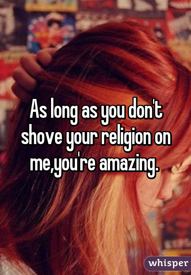 As long as you don't shove your religion on me,you're amazing. 