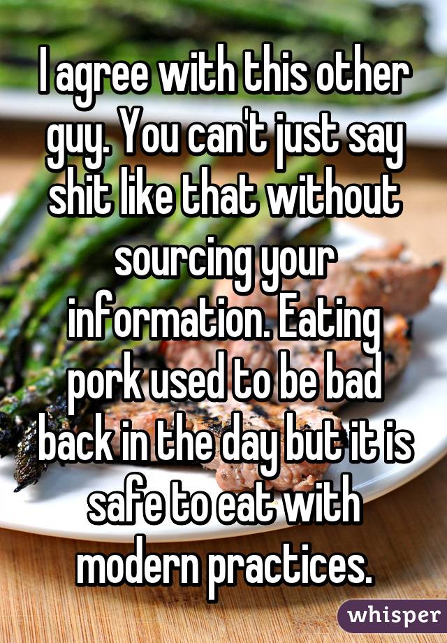 I agree with this other guy. You can't just say shit like that without sourcing your information. Eating pork used to be bad back in the day but it is safe to eat with modern practices.