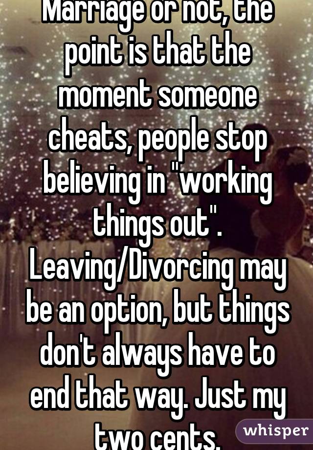 Marriage or not, the point is that the moment someone cheats, people stop believing in "working things out". Leaving/Divorcing may be an option, but things don't always have to end that way. Just my two cents.