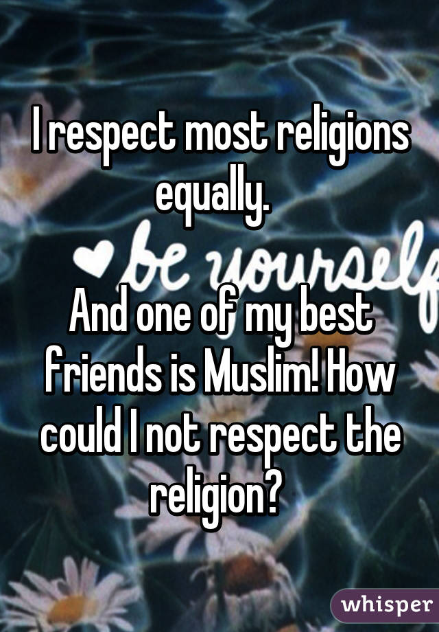 I respect most religions equally.  

And one of my best friends is Muslim! How could I not respect the religion? 