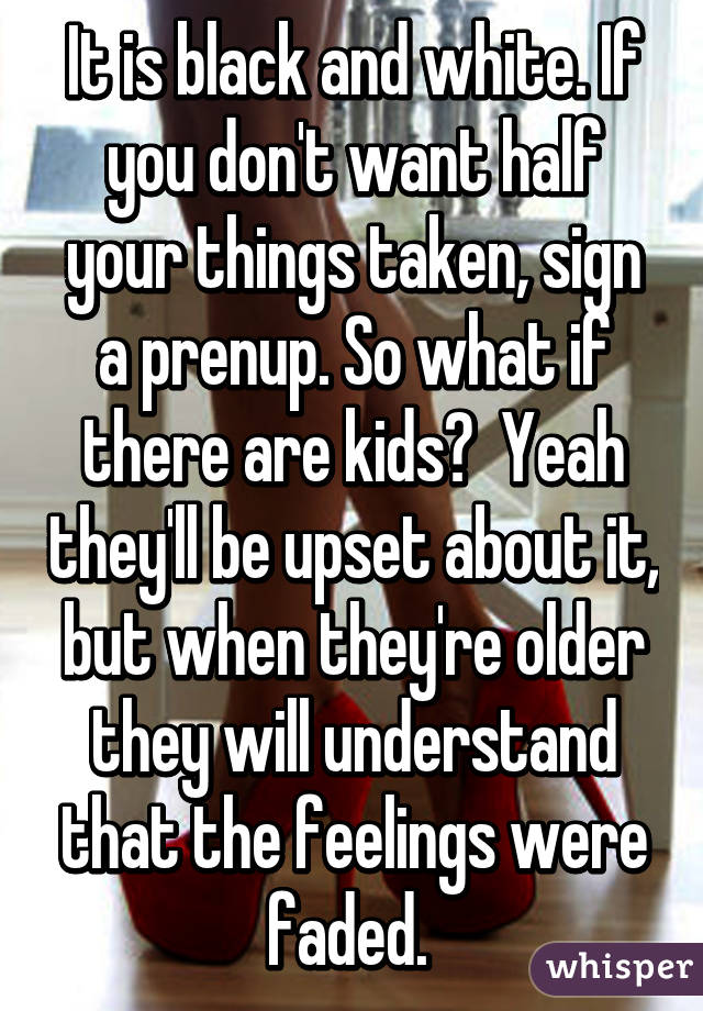 It is black and white. If you don't want half your things taken, sign a prenup. So what if there are kids?  Yeah they'll be upset about it, but when they're older they will understand that the feelings were faded. 