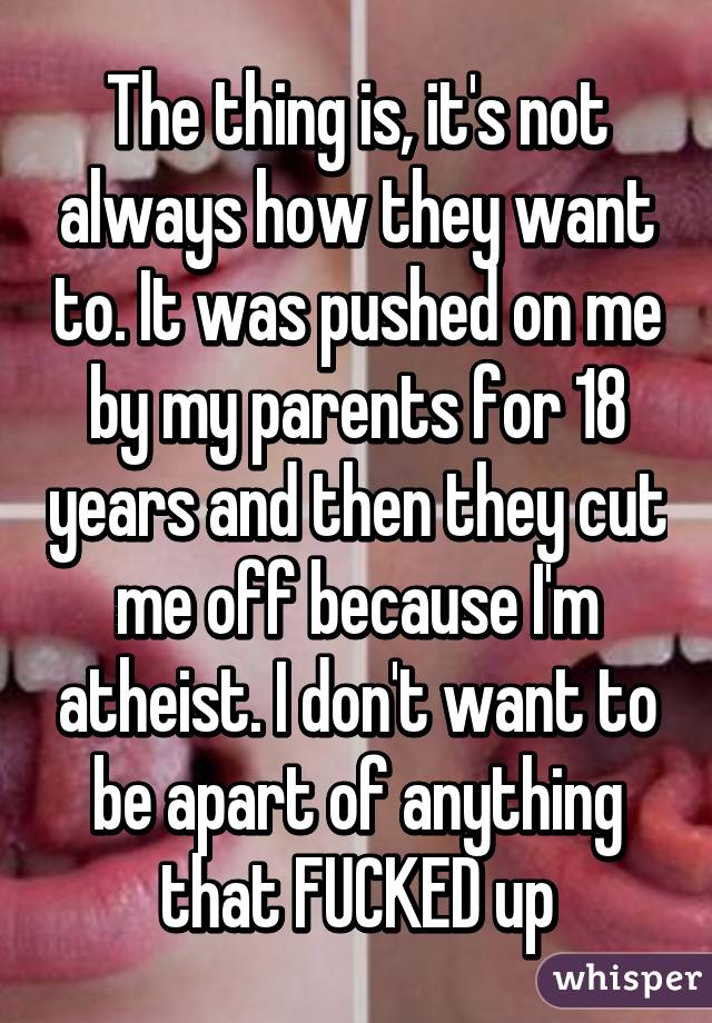 The thing is, it's not always how they want to. It was pushed on me by my parents for 18 years and then they cut me off because I'm atheist. I don't want to be apart of anything that FUCKED up