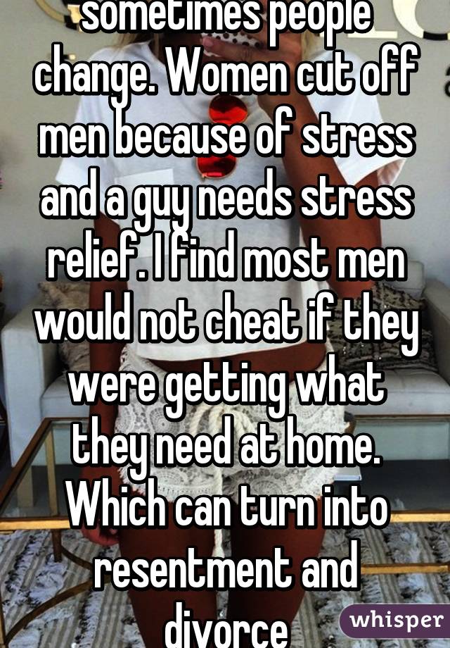 sometimes people change. Women cut off men because of stress and a guy needs stress relief. I find most men would not cheat if they were getting what they need at home. Which can turn into resentment and divorce