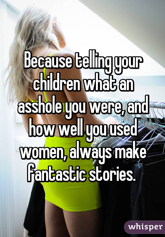 Because telling your children what an asshole you were, and how well you used women, always make fantastic stories. 