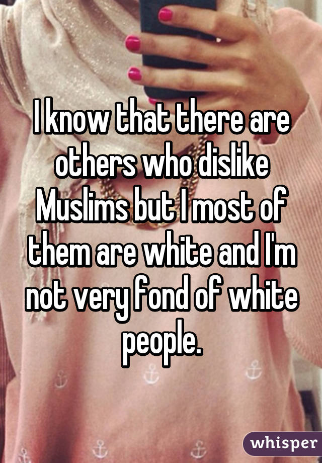 I know that there are others who dislike Muslims but I most of them are white and I'm not very fond of white people.