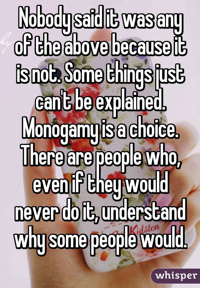 Nobody said it was any of the above because it is not. Some things just can't be explained. Monogamy is a choice. There are people who, even if they would never do it, understand why some people would. 