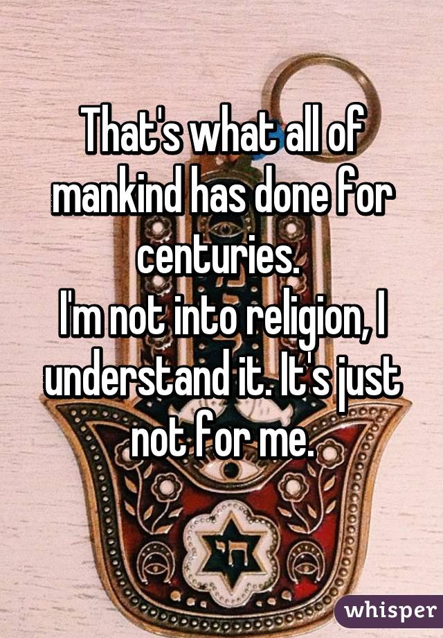 That's what all of mankind has done for centuries. 
I'm not into religion, I understand it. It's just not for me.
