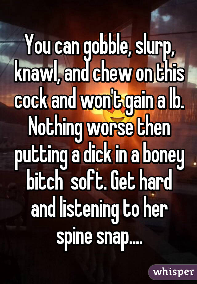 You can gobble, slurp, knawl, and chew on this cock and won't gain a lb. Nothing worse then putting a dick in a boney bitch  soft. Get hard and listening to her spine snap....