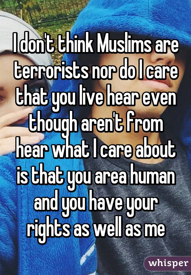 I don't think Muslims are terrorists nor do I care that you live hear even though aren't from hear what I care about is that you area human and you have your rights as well as me