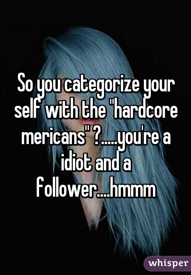 So you categorize your self with the "hardcore mericans" ?.....you're a idiot and a follower....hmmm