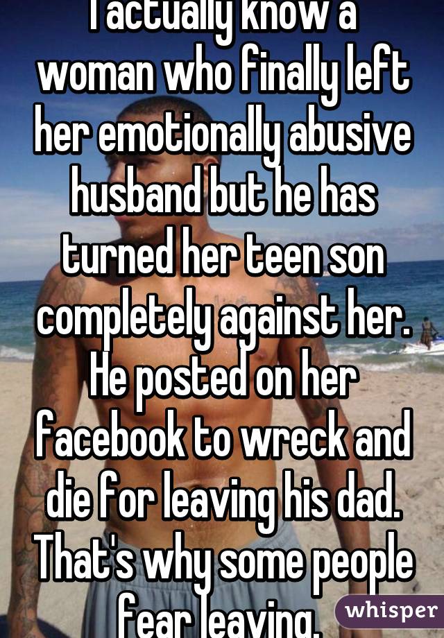 I actually know a woman who finally left her emotionally abusive husband but he has turned her teen son completely against her. He posted on her facebook to wreck and die for leaving his dad. That's why some people fear leaving. 