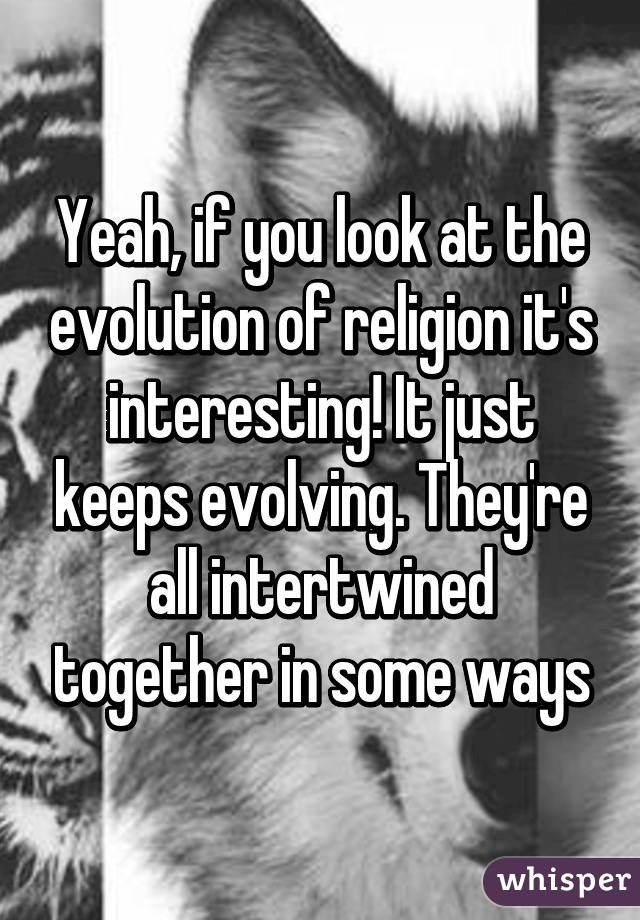 Yeah, if you look at the evolution of religion it's interesting! It just keeps evolving. They're all intertwined together in some ways