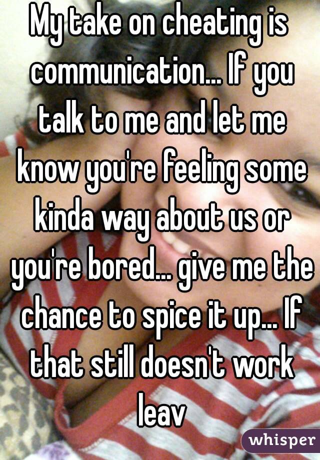 My take on cheating is communication... If you talk to me and let me know you're feeling some kinda way about us or you're bored... give me the chance to spice it up... If that still doesn't work leav