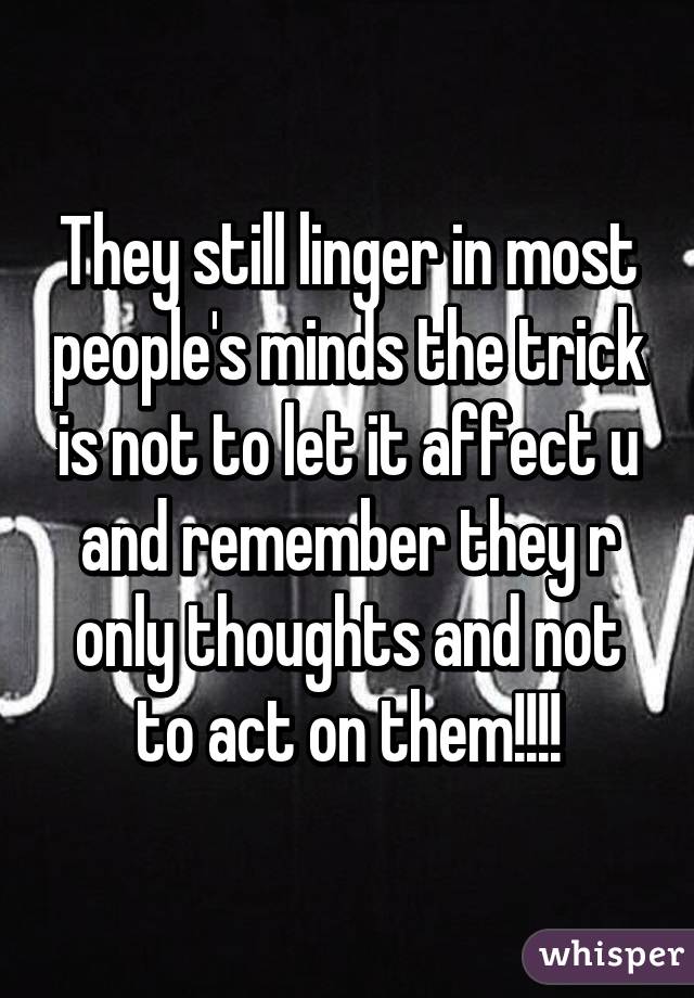 They still linger in most people's minds the trick is not to let it affect u and remember they r only thoughts and not to act on them!!!!