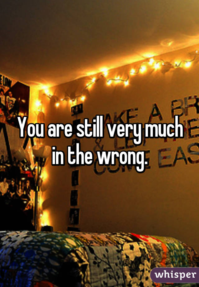 You are still very much in the wrong.