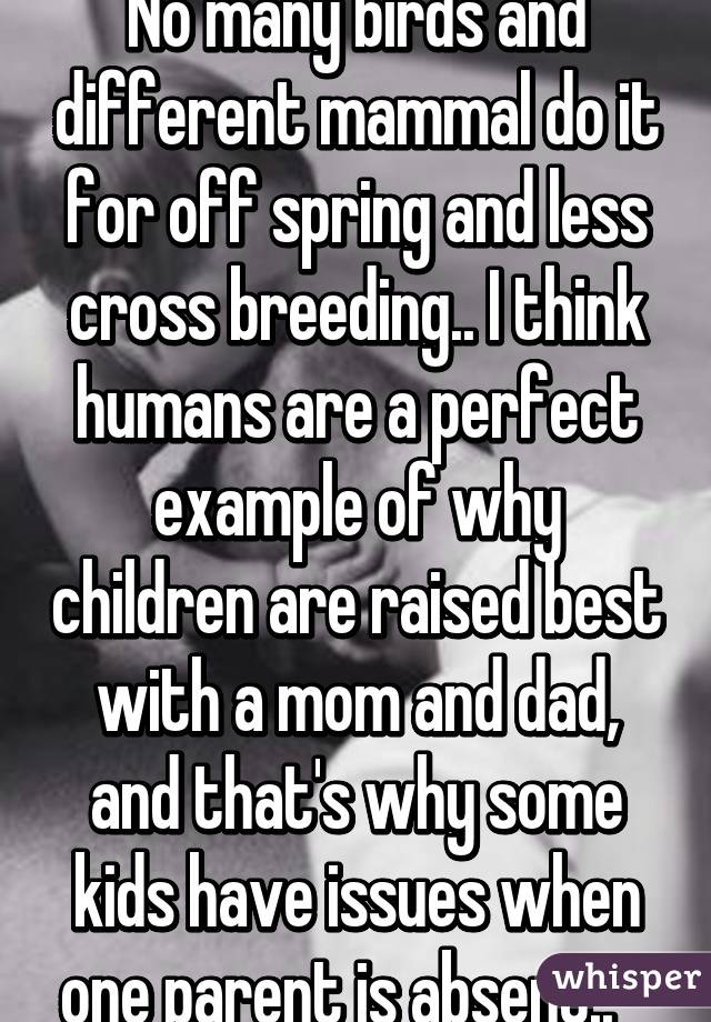 No many birds and different mammal do it for off spring and less cross breeding.. I think humans are a perfect example of why children are raised best with a mom and dad, and that's why some kids have issues when one parent is absent..   