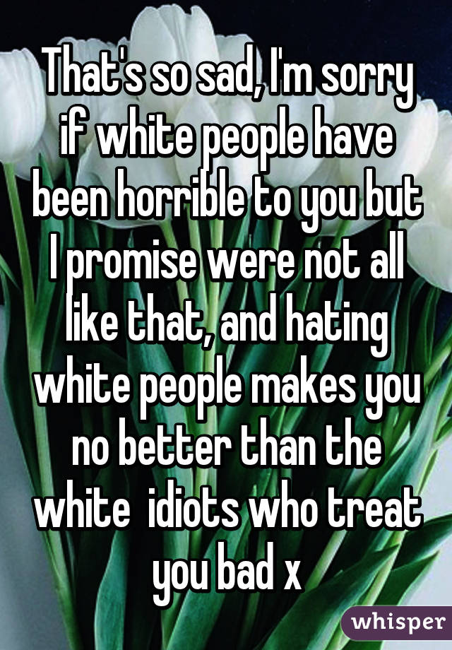 That's so sad, I'm sorry if white people have been horrible to you but I promise were not all like that, and hating white people makes you no better than the white  idiots who treat you bad x