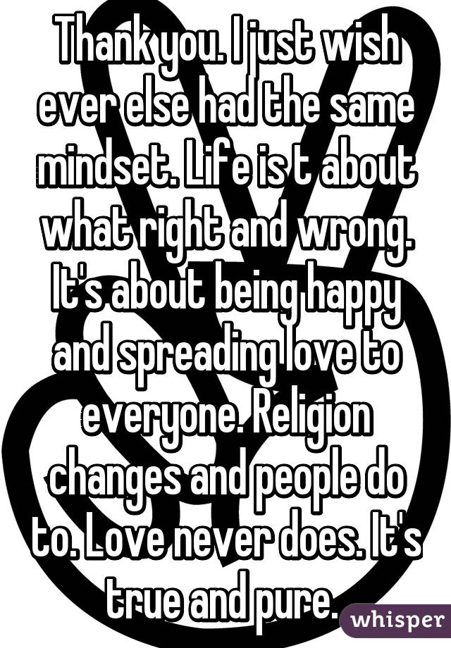 Thank you. I just wish ever else had the same mindset. Life is t about what right and wrong. It's about being happy and spreading love to everyone. Religion changes and people do to. Love never does. It's true and pure. 