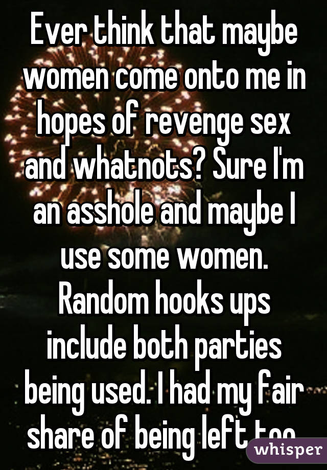 Ever think that maybe women come onto me in hopes of revenge sex and whatnots? Sure I'm an asshole and maybe I use some women. Random hooks ups include both parties being used. I had my fair share of being left too.