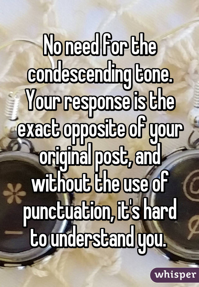 No need for the condescending tone. Your response is the exact opposite of your original post, and without the use of punctuation, it's hard to understand you. 