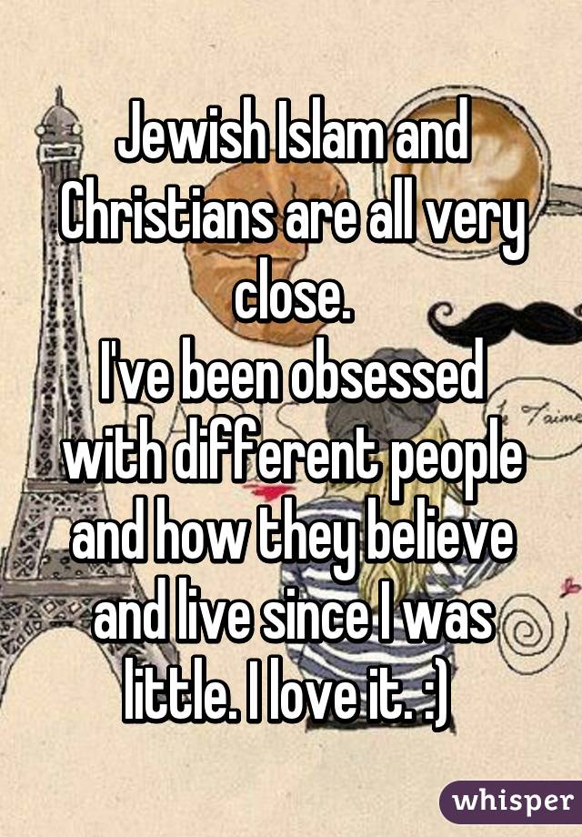 Jewish Islam and Christians are all very close.
I've been obsessed with different people and how they believe and live since I was little. I love it. :) 