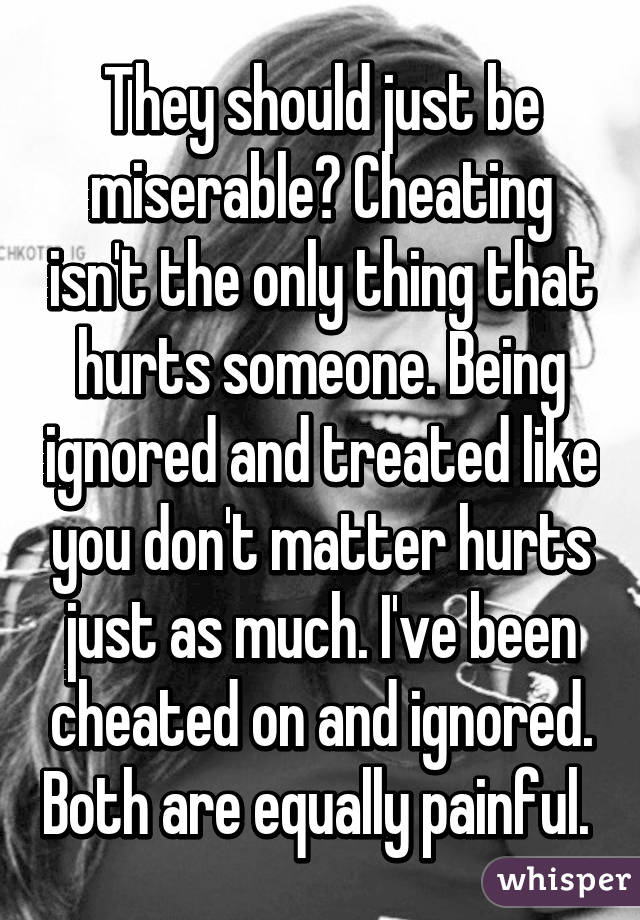 They should just be miserable? Cheating isn't the only thing that hurts someone. Being ignored and treated like you don't matter hurts just as much. I've been cheated on and ignored. Both are equally painful. 