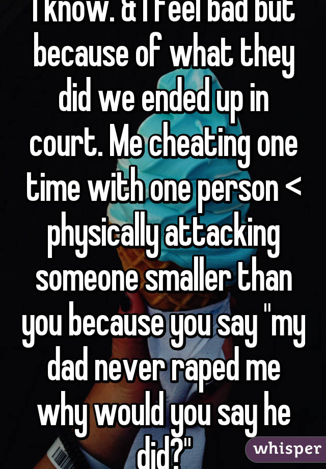 I know. & I feel bad but because of what they did we ended up in court. Me cheating one time with one person < physically attacking someone smaller than you because you say "my dad never raped me why would you say he did?"