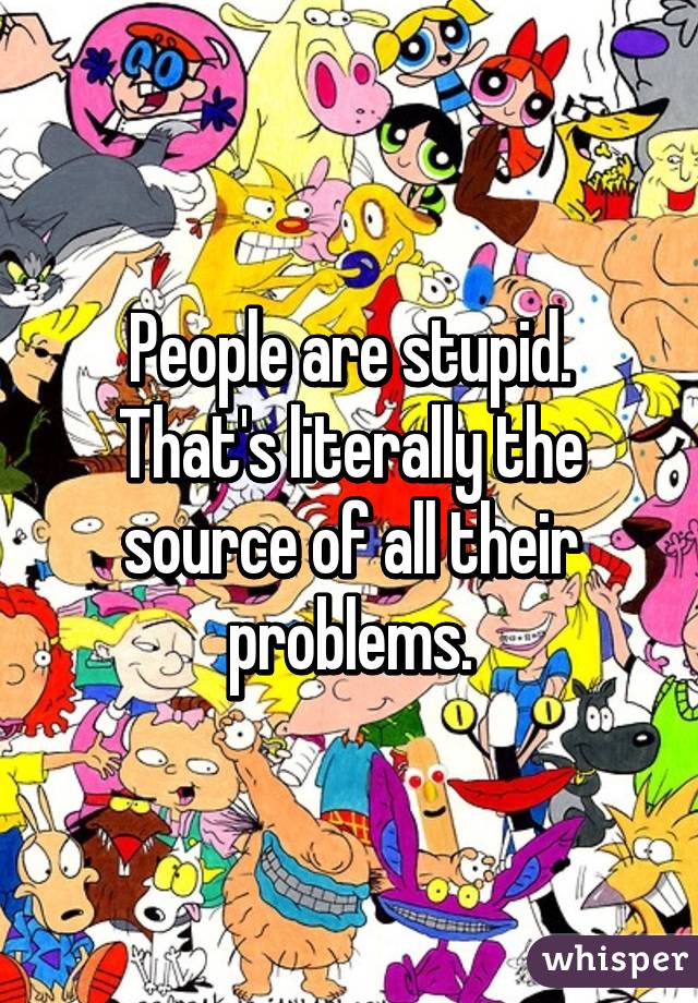 People are stupid.
That's literally the source of all their problems.