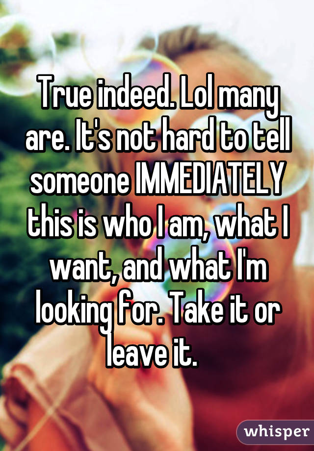 True indeed. Lol many are. It's not hard to tell someone IMMEDIATELY this is who I am, what I want, and what I'm looking for. Take it or leave it.  