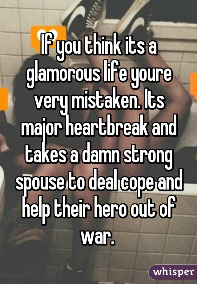 If you think its a glamorous life youre very mistaken. Its major heartbreak and takes a damn strong spouse to deal cope and help their hero out of war. 