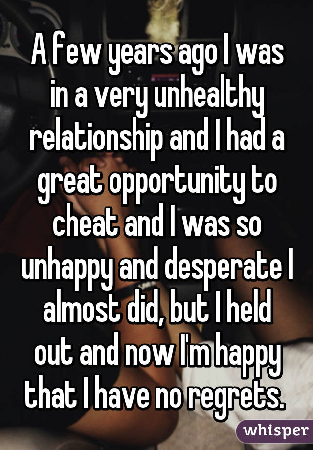 A few years ago I was in a very unhealthy relationship and I had a great opportunity to cheat and I was so unhappy and desperate I almost did, but I held out and now I'm happy that I have no regrets. 