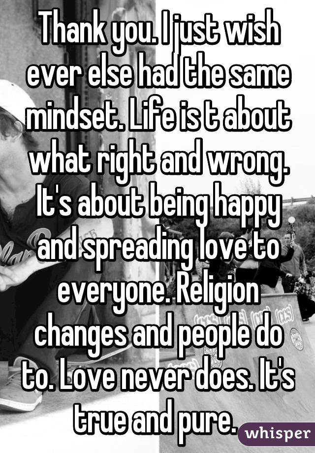 Thank you. I just wish ever else had the same mindset. Life is t about what right and wrong. It's about being happy and spreading love to everyone. Religion changes and people do to. Love never does. It's true and pure. 