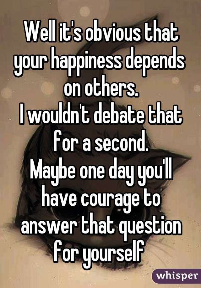 Well it's obvious that your happiness depends  on others.
I wouldn't debate that for a second.
Maybe one day you'll have courage to answer that question for yourself 