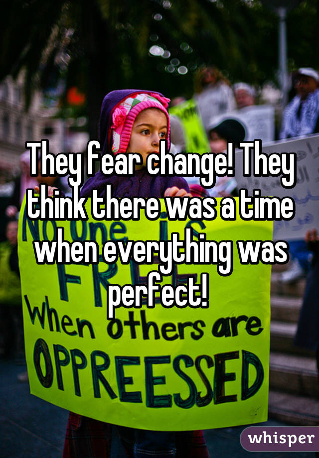 They fear change! They think there was a time when everything was perfect! 