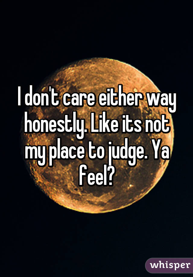 I don't care either way honestly. Like its not my place to judge. Ya feel?