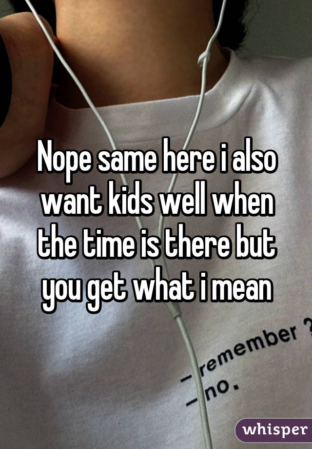 Nope same here i also want kids well when the time is there but you get what i mean