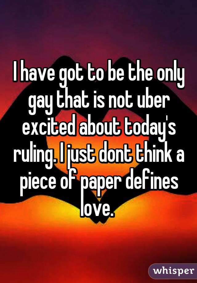 I have got to be the only gay that is not uber excited about today's ruling. I just dont think a piece of paper defines love. 
