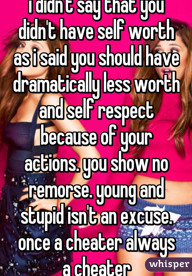 i didn't say that you didn't have self worth as i said you should have dramatically less worth and self respect because of your actions. you show no remorse. young and stupid isn't an excuse. once a cheater always a cheater